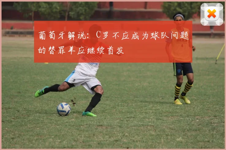 葡萄牙解说：C罗不应成为球队问题的替罪羊应继续首发