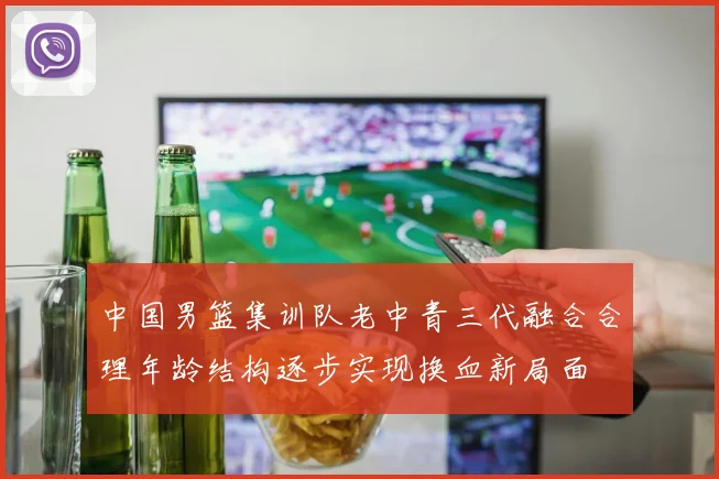 中国男篮集训队老中青三代融合合理年龄结构逐步实现换血新局面