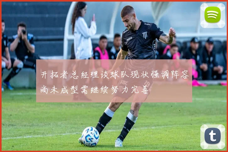 开拓者总经理谈球队现状强调阵容尚未成型需继续努力完善