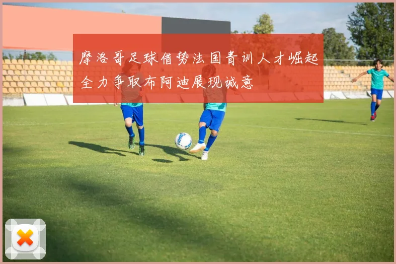 摩洛哥足球借势法国青训人才崛起全力争取布阿迪展现诚意