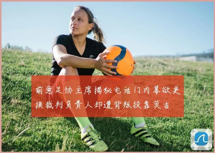 前意足协主席揭秘电话门内幕欲更换裁判负责人却遭背叛投靠莫吉
