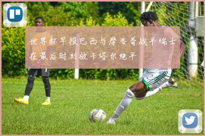 世界杯早报巴西与摩洛哥战平瑞士在最后时刻被卡塔尔绝平