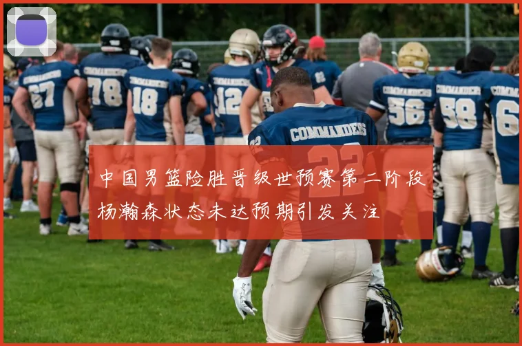 中国男篮险胜晋级世预赛第二阶段杨瀚森状态未达预期引发关注