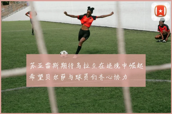 苏亚雷斯期待乌拉圭在逆境中崛起希望贝尔萨与球员们齐心协力