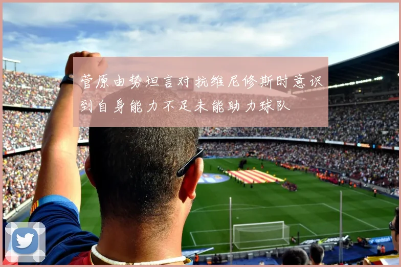 菅原由势坦言对抗维尼修斯时意识到自身能力不足未能助力球队