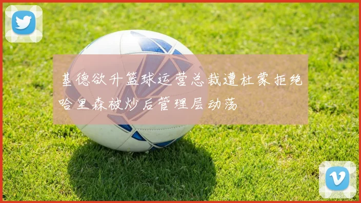 基德欲升篮球运营总裁遭杜蒙拒绝哈里森被炒后管理层动荡