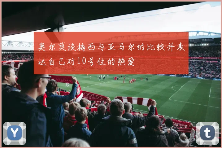 奥尔莫谈梅西与亚马尔的比较并表达自己对10号位的热爱