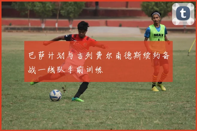巴萨计划与吉列费尔南德斯续约备战一线队季前训练
