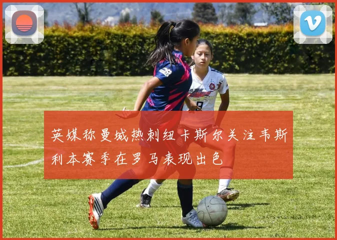 英媒称曼城热刺纽卡斯尔关注韦斯利本赛季在罗马表现出色
