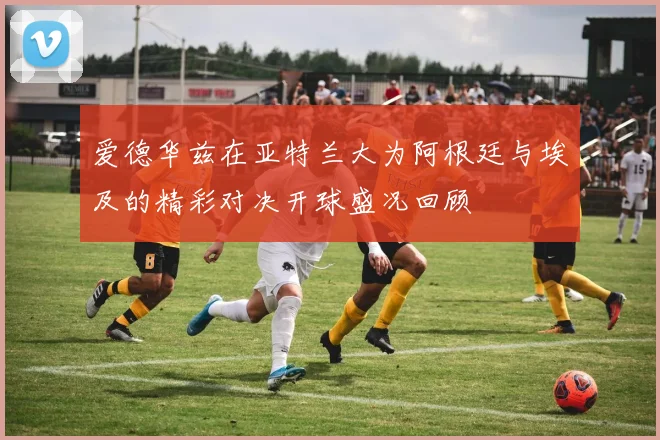 爱德华兹在亚特兰大为阿根廷与埃及的精彩对决开球盛况回顾