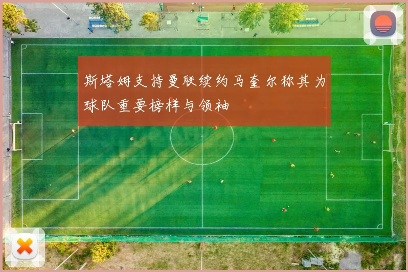 斯塔姆支持曼联续约马奎尔称其为球队重要榜样与领袖
