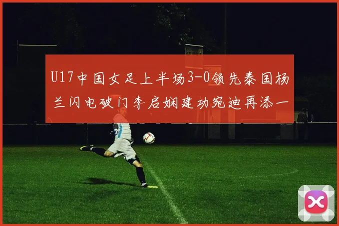 U17中国女足上半场3-0领先泰国杨兰闪电破门李启娴建功宛迪再添一分