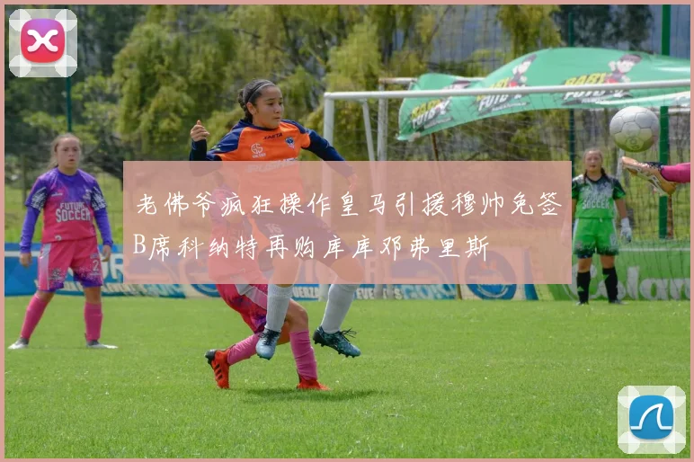 老佛爷疯狂操作皇马引援穆帅免签B席科纳特再购库库邓弗里斯