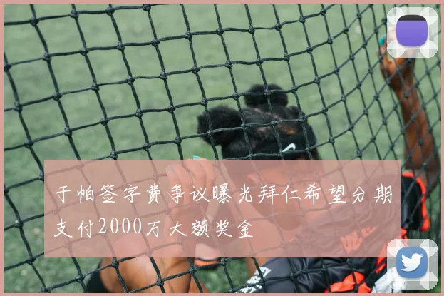 于帕签字费争议曝光拜仁希望分期支付2000万大额奖金