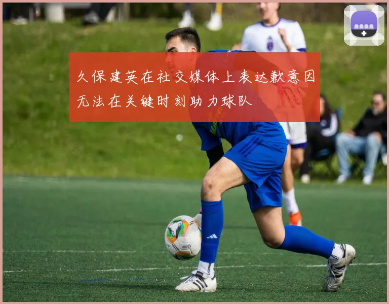 久保建英在社交媒体上表达歉意因无法在关键时刻助力球队