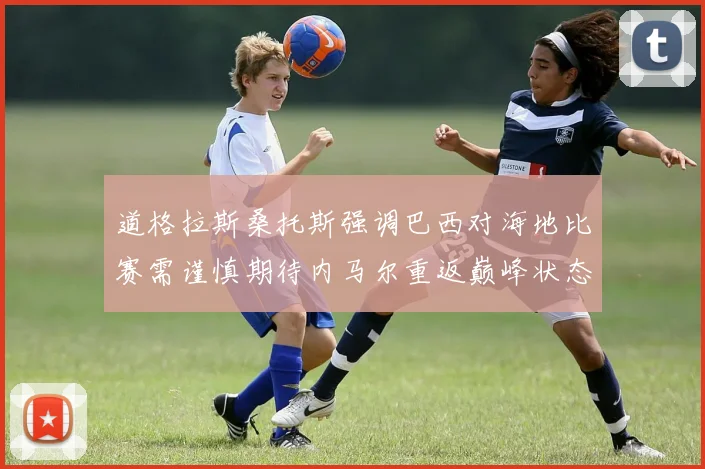 道格拉斯桑托斯强调巴西对海地比赛需谨慎期待内马尔重返巅峰状态