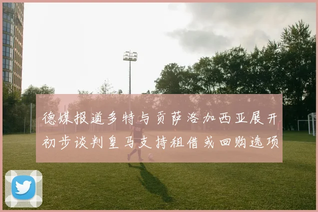 德媒报道多特与贡萨洛加西亚展开初步谈判皇马支持租借或回购选项