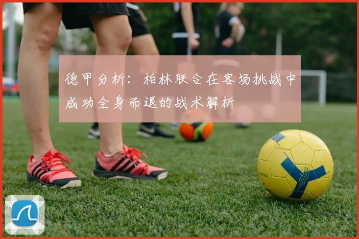 德甲分析：柏林联合在客场挑战中成功全身而退的战术解析
