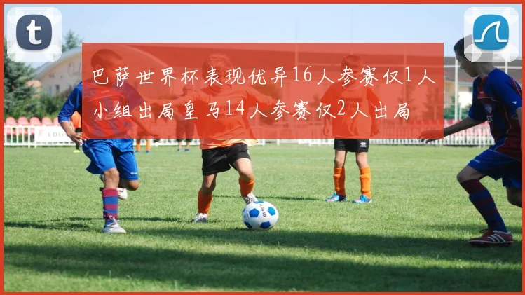 巴萨世界杯表现优异16人参赛仅1人小组出局皇马14人参赛仅2人出局