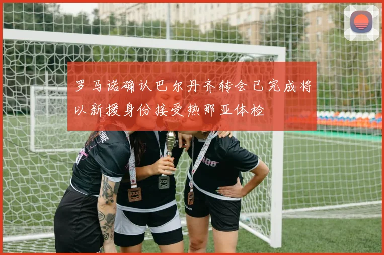 罗马诺确认巴尔丹齐转会已完成将以新援身份接受热那亚体检