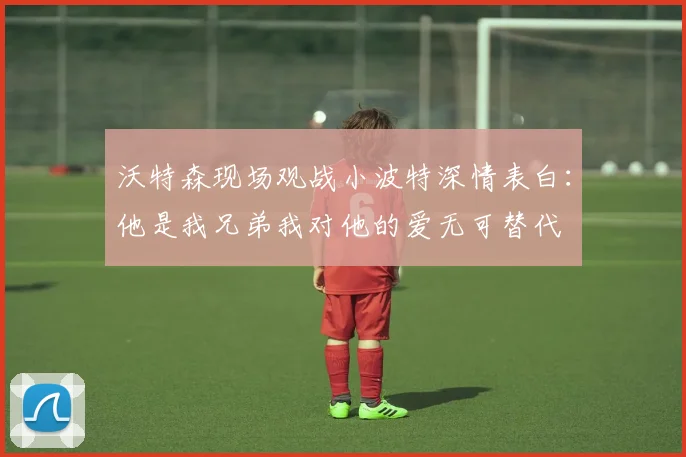 沃特森现场观战小波特深情表白：他是我兄弟我对他的爱无可替代