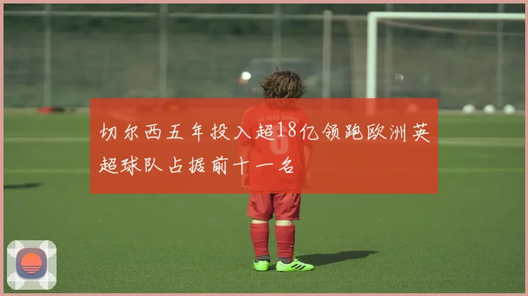 切尔西五年投入超18亿领跑欧洲英超球队占据前十一名