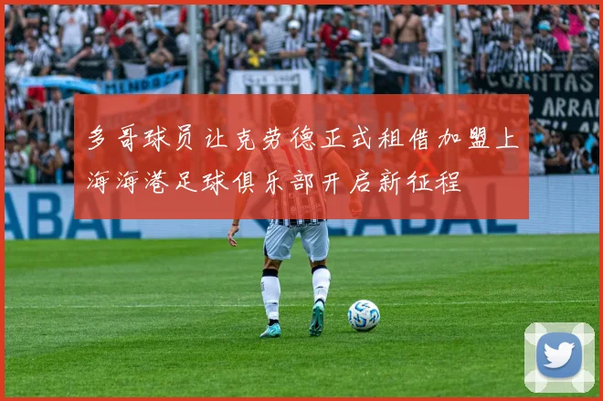 多哥球员让克劳德正式租借加盟上海海港足球俱乐部开启新征程